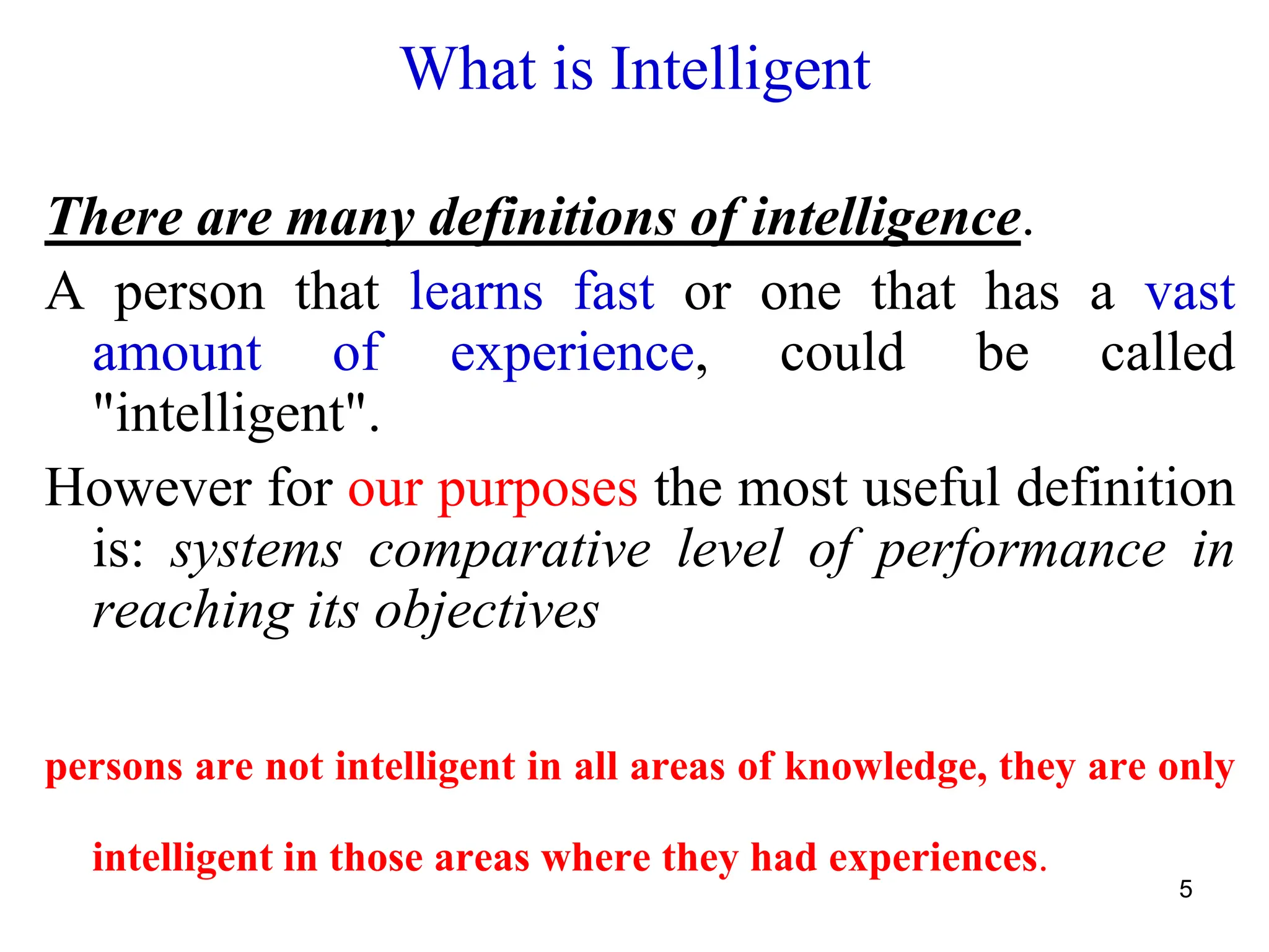 5
What is Intelligent
There are many definitions of intelligence.
A person that learns fast or one that has a vast
amount of experience, could be called
"intelligent".
However for our purposes the most useful definition
is: systems comparative level of performance in
reaching its objectives
persons are not intelligent in all areas of knowledge, they are only
intelligent in those areas where they had experiences.
 