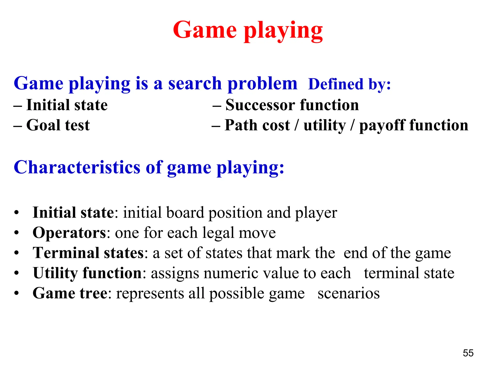 55
Game playing
Game playing is a search problem Defined by:
– Initial state – Successor function
– Goal test – Path cost / utility / payoff function
Characteristics of game playing:
• Initial state: initial board position and player
• Operators: one for each legal move
• Terminal states: a set of states that mark the end of the game
• Utility function: assigns numeric value to each terminal state
• Game tree: represents all possible game scenarios
 