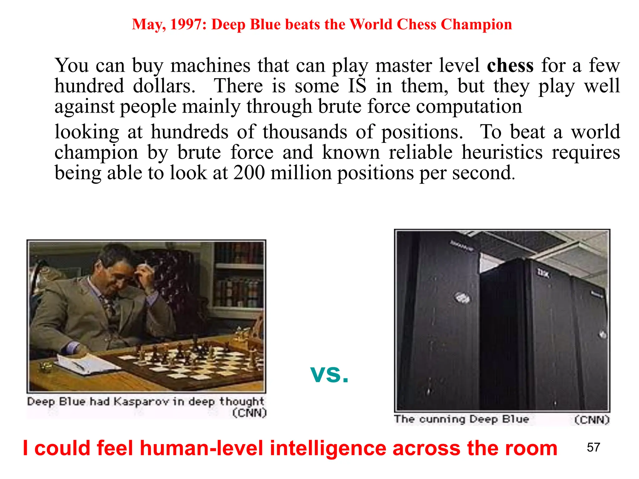 57
May, 1997: Deep Blue beats the World Chess Champion
I could feel human-level intelligence across the room
vs.
You can buy machines that can play master level chess for a few
hundred dollars. There is some IS in them, but they play well
against people mainly through brute force computation
looking at hundreds of thousands of positions. To beat a world
champion by brute force and known reliable heuristics requires
being able to look at 200 million positions per second.
 