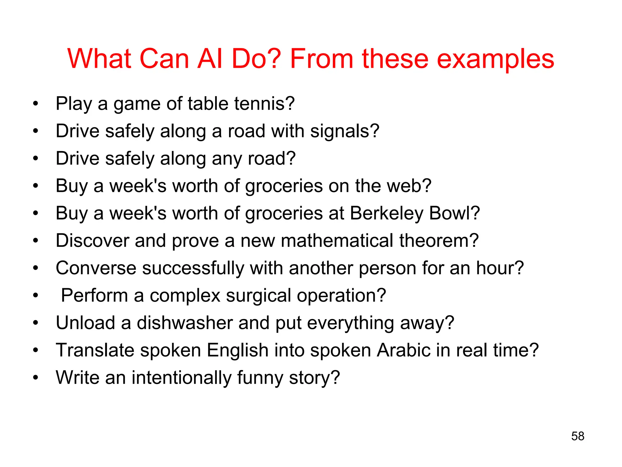 What Can AI Do? From these examples
• Play a game of table tennis?
• Drive safely along a road with signals?
• Drive safely along any road?
• Buy a week's worth of groceries on the web?
• Buy a week's worth of groceries at Berkeley Bowl?
• Discover and prove a new mathematical theorem?
• Converse successfully with another person for an hour?
• Perform a complex surgical operation?
• Unload a dishwasher and put everything away?
• Translate spoken English into spoken Arabic in real time?
• Write an intentionally funny story?
58
 