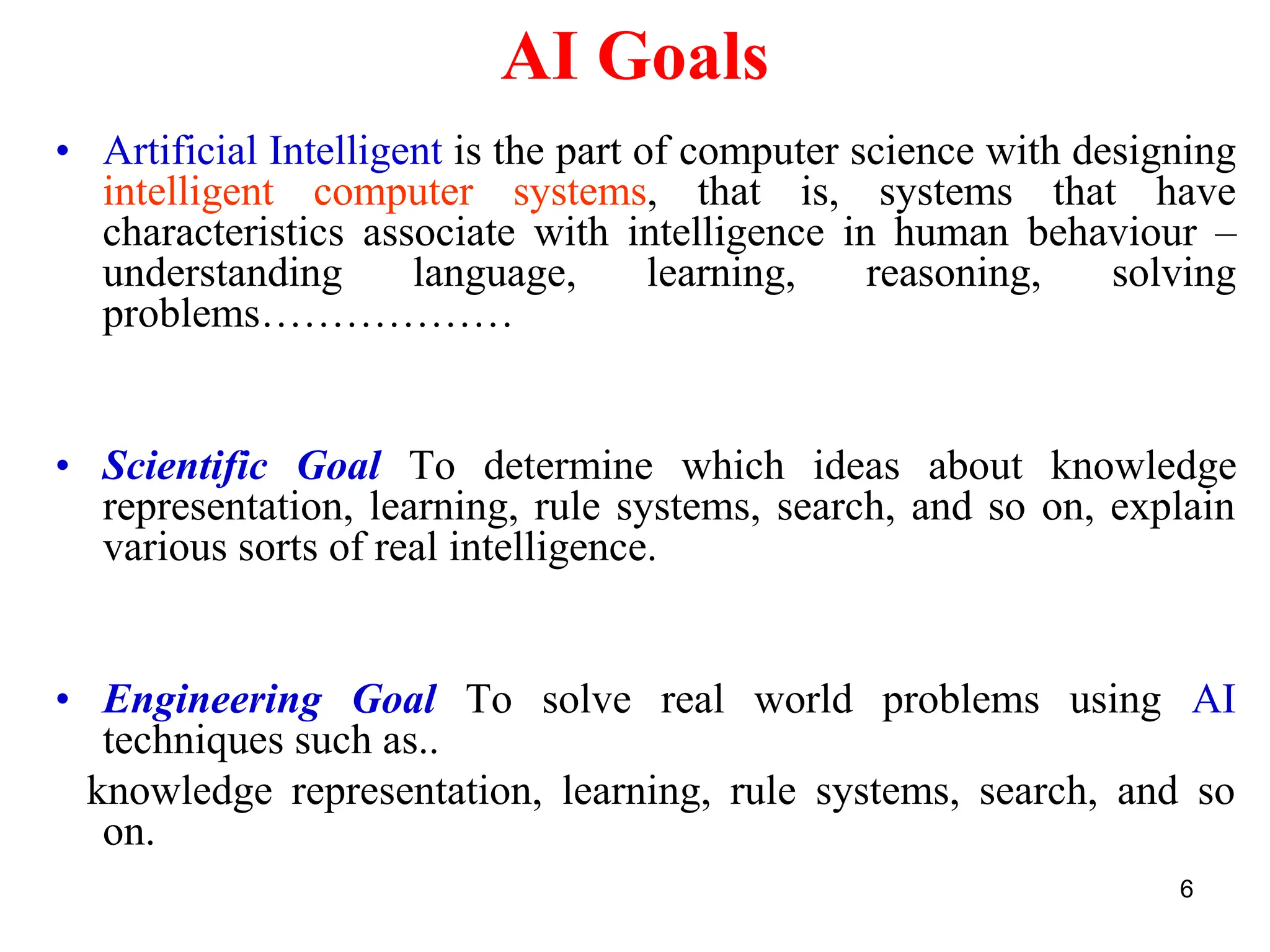 6
AI Goals
• Artificial Intelligent is the part of computer science with designing
intelligent computer systems, that is, systems that have
characteristics associate with intelligence in human behaviour –
understanding language, learning, reasoning, solving
problems………………
• Scientific Goal To determine which ideas about knowledge
representation, learning, rule systems, search, and so on, explain
various sorts of real intelligence.
• Engineering Goal To solve real world problems using AI
techniques such as..
knowledge representation, learning, rule systems, search, and so
on.
 