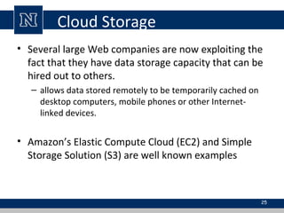 Cloud Storage
• Several large Web companies are now exploiting the
fact that they have data storage capacity that can be
hired out to others.
– allows data stored remotely to be temporarily cached on
desktop computers, mobile phones or other Internet-
linked devices.
• Amazon’s Elastic Compute Cloud (EC2) and Simple
Storage Solution (S3) are well known examples
25
 