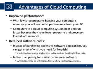 Advantages of Cloud Computing
• Improved performance:
– With few large programs hogging your computer's
memory, you will see better performance from your PC.
– Computers in a cloud computing system boot and run
faster because they have fewer programs and processes
loaded into memory…
• Reduced software costs:
– Instead of purchasing expensive software applications, you
can get most of what you need for free-ish!
• most cloud computing applications today, such as the Google Docs suite.
– better than paying for similar commercial software
• which alone may be justification for switching to cloud applications.
31
 
