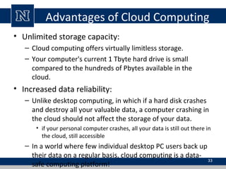 Advantages of Cloud Computing
• Unlimited storage capacity:
– Cloud computing offers virtually limitless storage.
– Your computer's current 1 Tbyte hard drive is small
compared to the hundreds of Pbytes available in the
cloud.
• Increased data reliability:
– Unlike desktop computing, in which if a hard disk crashes
and destroy all your valuable data, a computer crashing in
the cloud should not affect the storage of your data.
• if your personal computer crashes, all your data is still out there in
the cloud, still accessible
– In a world where few individual desktop PC users back up
their data on a regular basis, cloud computing is a data-
safe computing platform!
33
 