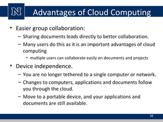 Advantages of Cloud Computing
• Easier group collaboration:
– Sharing documents leads directly to better collaboration.
– Many users do this as it is an important advantages of cloud
computing
• multiple users can collaborate easily on documents and projects
• Device independence.
– You are no longer tethered to a single computer or network.
– Changes to computers, applications and documents follow
you through the cloud.
– Move to a portable device, and your applications and
documents are still available.
35
 