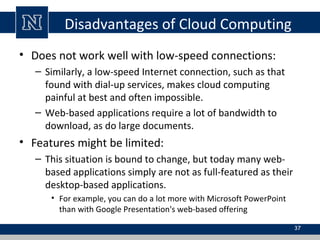 Disadvantages of Cloud Computing
• Does not work well with low-speed connections:
– Similarly, a low-speed Internet connection, such as that
found with dial-up services, makes cloud computing
painful at best and often impossible.
– Web-based applications require a lot of bandwidth to
download, as do large documents.
• Features might be limited:
– This situation is bound to change, but today many web-
based applications simply are not as full-featured as their
desktop-based applications.
• For example, you can do a lot more with Microsoft PowerPoint
than with Google Presentation's web-based offering
37
 
