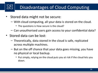 Disadvantages of Cloud Computing
• Stored data might not be secure:
– With cloud computing, all your data is stored on the cloud.
• The questions is How secure is the cloud?
– Can unauthorised users gain access to your confidential data?
• Stored data can be lost:
– Theoretically, data stored in the cloud is safe, replicated
across multiple machines.
– But on the off chance that your data goes missing, you have
no physical or local backup.
• Put simply, relying on the cloud puts you at risk if the cloud lets you
down.
39
 