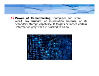 Remembering: Computer can store
and
6) Power of
recall any amount of information because of its
secondary storage capability. It forgets or looses certain
information only when it is asked to do so
 