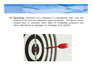 3) Accuracy: Accuracy of a computer is consistently high and the
degree of its accuracy depends upon its design. Computer errors
caused due to incorrect input data or unreliable programs are
often referred to as Garbage–In–Garbage–Out (GIGO).
 