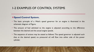 1-2 EXAMPLES OF CONTROL SYSTEMS
Speed Control System.
• The basic principle of a Watt’s speed governor for an engine is illustrated in the
schematic diagram of Figure.
• The amount of fuel admitted to the engine is adjusted according to the difference
between the desired and the actual engine speeds.
• The sequence of actions may be stated as follows: The speed governor is adjusted such
that, at the desired speed, no pressured oil will flow into either side of the power
cylinder.
 