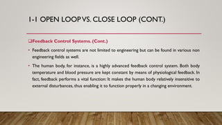 1-1 OPEN LOOP VS. CLOSE LOOP (CONT.)
Feedback Control Systems. (Cont.)
• Feedback control systems are not limited to engineering but can be found in various non
engineering fields as well.
• The human body, for instance, is a highly advanced feedback control system. Both body
temperature and blood pressure are kept constant by means of physiological feedback. In
fact, feedback performs a vital function: It makes the human body relatively insensitive to
external disturbances, thus enabling it to function properly in a changing environment.
 
