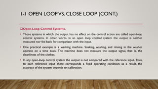 1-1 OPEN LOOP VS. CLOSE LOOP (CONT.)
Open-Loop Control Systems.
• Those systems in which the output has no effect on the control action are called open-loop
control systems. In other words, in an open loop control system the output is neither
measured nor fed back for comparison with the input.
• One practical example is a washing machine. Soaking, washing, and rinsing in the washer
operate on a time basis. The machine does not measure the output signal, that is, the
cleanliness of the clothes.
• In any open-loop control system the output is not compared with the reference input. Thus,
to each reference input there corresponds a fixed operating condition; as a result, the
accuracy of the system depends on calibration.
 