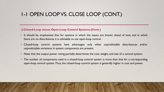 1-1 OPEN LOOP VS. CLOSE LOOP (CONT.)
 Closed-Loop versus Open-Loop Control Systems.(Cont.)
• It should be emphasized that for systems in which the inputs are known ahead of time and in which
there are no disturbances it is advisable to use open-loop control.
• Closed-loop control systems have advantages only when unpredictable disturbances and/or
unpredictable variations in system components are present.
• Note that the output power rating partially determines the cost, weight,and size of a control system.
• The number of components used in a closed-loop control system is more than that for a corresponding
open-loop control system.Thus,the closed-loop control system is generally higher in cost and power.
 
