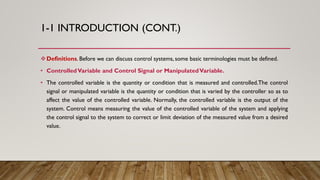 1-1 INTRODUCTION (CONT.)
Definitions. Before we can discuss control systems, some basic terminologies must be defined.
• ControlledVariable and Control Signal or ManipulatedVariable.
• The controlled variable is the quantity or condition that is measured and controlled.The control
signal or manipulated variable is the quantity or condition that is varied by the controller so as to
affect the value of the controlled variable. Normally, the controlled variable is the output of the
system. Control means measuring the value of the controlled variable of the system and applying
the control signal to the system to correct or limit deviation of the measured value from a desired
value.
 