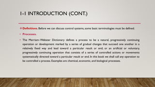 1-1 INTRODUCTION (CONT.)
Definitions. Before we can discuss control systems, some basic terminologies must be defined.
• Processes.
• The Merriam–Webster Dictionary defines a process to be a natural, progressively continuing
operation or development marked by a series of gradual changes that succeed one another in a
relatively fixed way and lead toward a particular result or end; or an artificial or voluntary,
progressively continuing operation that consists of a series of controlled actions or movements
systematically directed toward a particular result or end. In this book we shall call any operation to
be controlled a process. Examples are chemical, economic, and biological processes.
 