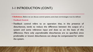 1-1 INTRODUCTION (CONT.)
Definitions. Before we can discuss control systems, some basic terminologies must be defined.
• Feedback Control.
• Feedback control refers to an operation that, in the presence of
disturbances, tends to reduce the difference between the output of a
system and some reference input and does so on the basis of this
difference. Here only unpredictable disturbances are so specified, since
predictable or known disturbances can always be compensated for within
the system.
 