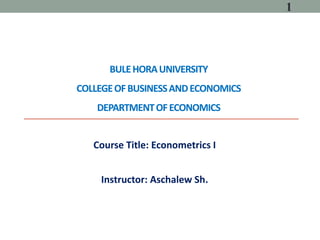 BULEHORAUNIVERSITY
COLLEGEOFBUSINESSANDECONOMICS
DEPARTMENTOFECONOMICS
Course Title: Econometrics I
Instructor: Aschalew Sh.
1
 