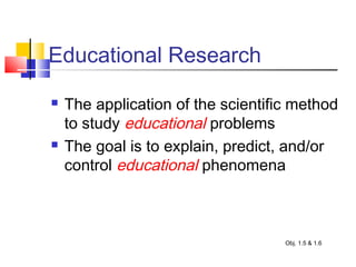 Educational Research
 The application of the scientific method
to study educational problems
 The goal is to explain, predict, and/or
control educational phenomena
Obj. 1.5 & 1.6
 