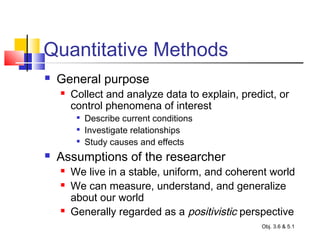 Quantitative Methods
 General purpose
 Collect and analyze data to explain, predict, or
control phenomena of interest

Describe current conditions

Investigate relationships

Study causes and effects
 Assumptions of the researcher
 We live in a stable, uniform, and coherent world
 We can measure, understand, and generalize
about our world
 Generally regarded as a positivistic perspective
Obj. 3.6 & 5.1
 