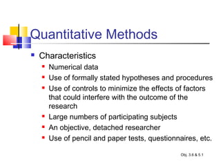 Quantitative Methods
 Characteristics
 Numerical data
 Use of formally stated hypotheses and procedures
 Use of controls to minimize the effects of factors
that could interfere with the outcome of the
research
 Large numbers of participating subjects
 An objective, detached researcher
 Use of pencil and paper tests, questionnaires, etc.
Obj. 3.6 & 5.1
 