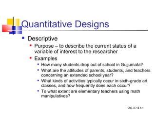 Quantitative Designs
 Descriptive
 Purpose – to describe the current status of a
variable of interest to the researcher
 Examples

How many students drop out of school in Gujjumata?

What are the attitudes of parents, students, and teachers
concerning an extended school year?

What kinds of activities typically occur in sixth-grade art
classes, and how frequently does each occur?

To what extent are elementary teachers using math
manipulatives?
Obj. 3.7 & 4.1
 
