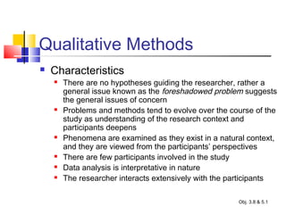 Qualitative Methods
 Characteristics
 There are no hypotheses guiding the researcher, rather a
general issue known as the foreshadowed problem suggests
the general issues of concern
 Problems and methods tend to evolve over the course of the
study as understanding of the research context and
participants deepens
 Phenomena are examined as they exist in a natural context,
and they are viewed from the participants’ perspectives
 There are few participants involved in the study
 Data analysis is interpretative in nature
 The researcher interacts extensively with the participants
Obj. 3.8 & 5.1
 