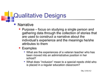 Qualitative Designs
 Narrative
 Purpose – focus on studying a single person and
gathering data through the collection of stories that
are used to construct a narrative about the
individual’s experience and the meanings he/she
attributes to them
 Examples

What are the experiences of a veteran teacher who has
been moved into an administrative position in her
school?

What does “inclusion” mean to a special needs child who
is placed in a regular education classroom?
Obj. 3.9 & 4.2
 