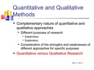 Quantitative and Qualitative
Methods
 Complementary nature of quantitative and
qualitative approaches
 Different purposes of research

Explanatory

Exploratory
 Consideration of the strengths and weaknesses of
different approaches for specific purposes
 Quantitative versus Qualitative Research
Obj. 3.11 & 5.1
 