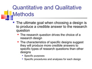 Quantitative and Qualitative
Methods
 The ultimate goal when choosing a design is
to produce a credible answer to the research
question
 The research question drives the choice of a
research design
 The characteristics of specific designs suggest
they will produce more credible answers to
specific types of research questions than other
designs

Specific purposes

Specific procedures and analyses for each design
 