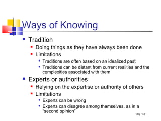Ways of Knowing
 Tradition
 Doing things as they have always been done
 Limitations

Traditions are often based on an idealized past

Traditions can be distant from current realities and the
complexities associated with them
 Experts or authorities
 Relying on the expertise or authority of others
 Limitations

Experts can be wrong

Experts can disagree among themselves, as in a
“second opinion”
Obj. 1.2
 
