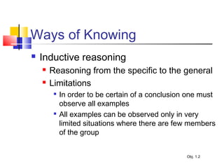 Ways of Knowing
 Inductive reasoning
 Reasoning from the specific to the general
 Limitations

In order to be certain of a conclusion one must
observe all examples

All examples can be observed only in very
limited situations where there are few members
of the group
Obj. 1.2
 