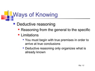 Ways of Knowing
 Deductive reasoning
 Reasoning from the general to the specific
 Limitations

You must begin with true premises in order to
arrive at true conclusions

Deductive reasoning only organizes what is
already known
Obj. 1.2
 