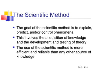 The Scientific Method
 The goal of the scientific method is to explain,
predict, and/or control phenomena
 This involves the acquisition of knowledge
and the development and testing of theory
 The use of the scientific method is more
efficient and reliable than any other source of
knowledge
Obj. 1.1 & 1.4
 