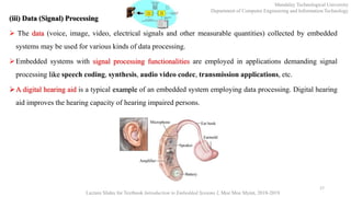 (iii) Data (Signal) Processing
 The data (voice, image, video, electrical signals and other measurable quantities) collected by embedded
systems may be used for various kinds of data processing.
Embedded systems with signal processing functionalities are employed in applications demanding signal
processing like speech coding, synthesis, audio video codec, transmission applications, etc.
A digital hearing aid is a typical example of an embedded system employing data processing. Digital hearing
aid improves the hearing capacity of hearing impaired persons.
17
Mandalay Technological University
Department of Computer Engineering and Information Technology
Lecture Slides for Textbook Introduction to Embedded Systems I, Moe Moe Myint, 2018-2019
 