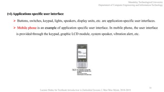 (vi) Applications specific user interface
 Buttons, switches, keypad, lights, speakers, display units, etc. are application-specific user interfaces.
 Mobile phone is an example of application specific user interface. In mobile phone, the user interface
is provided through the keypad, graphic LCD module, system speaker, vibration alert, etc.
21
Mandalay Technological University
Department of Computer Engineering and Information Technology
Lecture Slides for Textbook Introduction to Embedded Systems I, Moe Moe Myint, 2018-2019
 