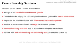 Course Learning Outcomes
Mandalay Technological University
Department of Computer Engineering and Information Technology
Lecture Slides for Textbook Introduction to Embedded Systems I, Moe Moe Myint, 2018-2019
4
At the end of this course, students will be able to:
 Recognize the fundamentals of embedded systems
 Comprehend and employ the key concepts of embedded systems like sensors and actuators
 Implement the embedded system with firmware and hardware components
 Practice to do hardware/software co-design for embedded systems
 Develop familiarity with tools used to develop in an embedded environment
 Perform with both collaboratively and individually work on embedded system lab
 