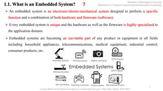 1.1. What is an Embedded System?
 An embedded system is an electronic/electro-mechanical system designed to perform a specific
function and a combination of both hardware and firmware (software).
 Every embedded system is unique and the hardware as well as the firmware is highly specialized to
the application domain.
 Embedded systems are becoming an inevitable part of any product or equipment in all fields
including household appliances, telecommunications, medical equipment, industrial control,
consumer products, etc.
7
Mandalay Technological University
Department of Computer Engineering and Information Technology
Lecture Slides for Textbook Introduction to Embedded Systems I, Moe Moe Myint, 2018-2019
?
 