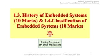 1.3. History of Embedded Systems
(10 Marks) & 1.4.Classification of
Embedded Systems (10 Marks)
9
Mandalay Technological University
Department of Computer Engineering and Information Technology
Lecture Slides for Textbook Introduction to Embedded Systems I, Moe Moe Myint, 2018-2019
Reading Assignment
(by group presentation)
 