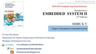 Introduction to
EMBEDDED SYSTEM II
(2nd Edition)
SHIBU K V
Dr. Moe Moe Myint
Department of Computer Engineering & Information Technology
Mandalay Technological University
www.slideshare.net/MoeMoeMyint
moemoemyint@mtu.edu.mm
drmoemoemyint.blogspot.com
IT-51061
Chapter 1-Introduction to Embedded Systems
2018-2019 Academic Year (First Semester)
Mandalay Technological University
Department of Computer Engineering and Information Technology
 