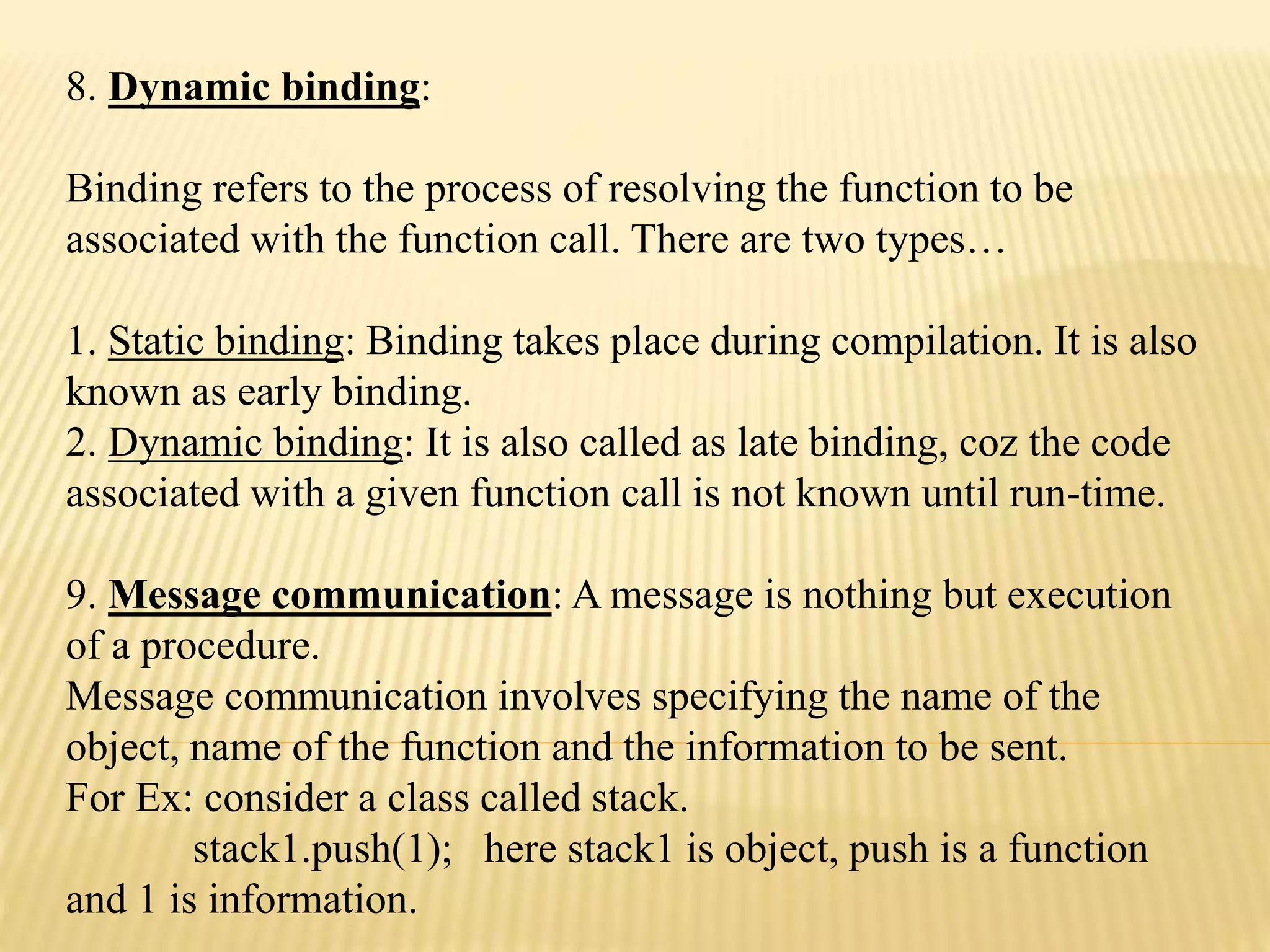 8. Dynamic binding:
Binding refers to the process of resolving the function to be
associated with the function call. There are two types&hellip;
1. Static binding: Binding takes place during compilation. It is also
known as early binding.
2. Dynamic binding: It is also called as late binding, coz the code
associated with a given function call is not known until run-time.
9. Message communication: A message is nothing but execution
of a procedure.
Message communication involves specifying the name of the
object, name of the function and the information to be sent.
For Ex: consider a class called stack.
stack1.push(1); here stack1 is object, push is a function
and 1 is information.
 