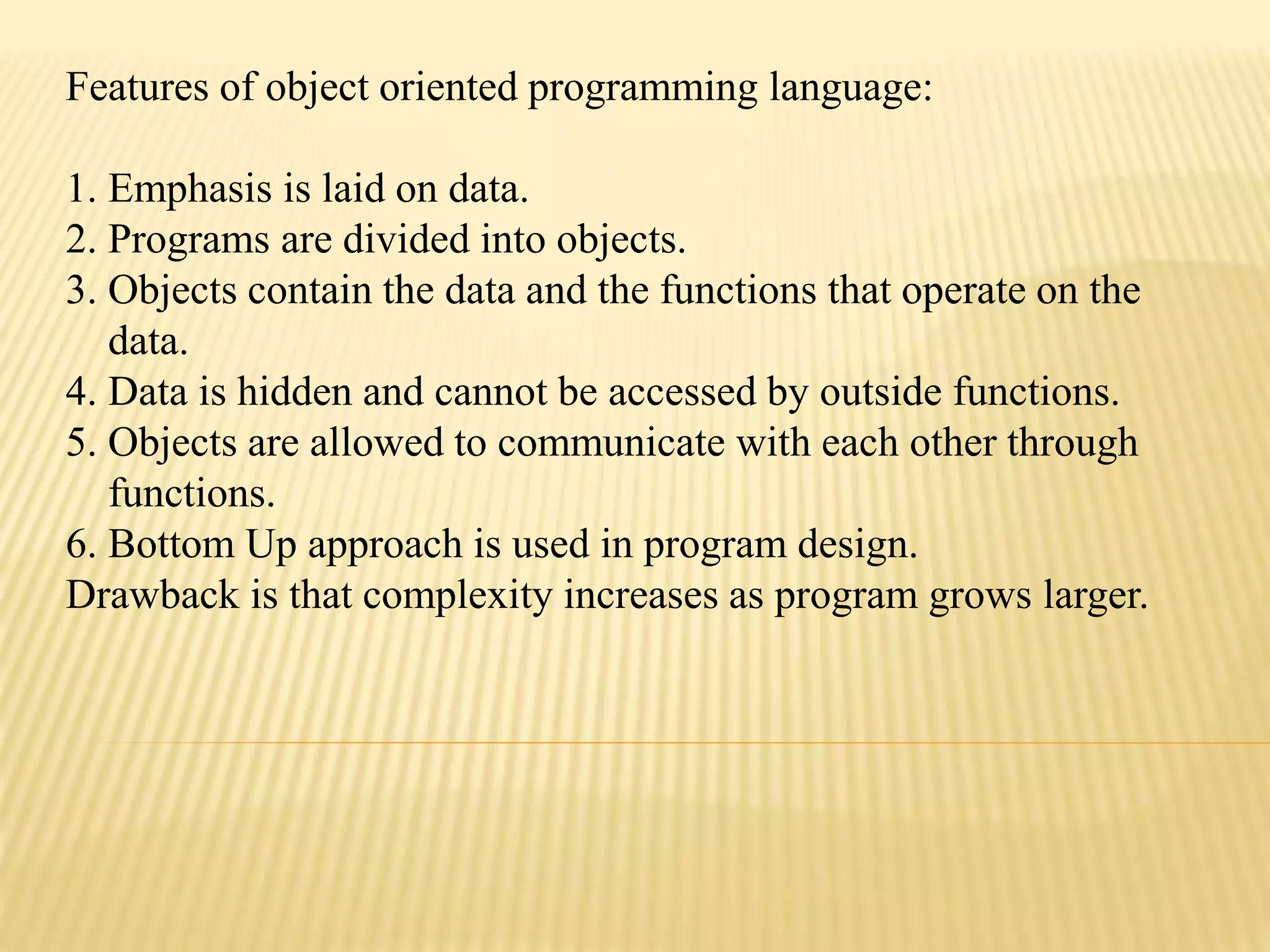 Features of object oriented programming language:
1. Emphasis is laid on data.
2. Programs are divided into objects.
3. Objects contain the data and the functions that operate on the
data.
4. Data is hidden and cannot be accessed by outside functions.
5. Objects are allowed to communicate with each other through
functions.
6. Bottom Up approach is used in program design.
Drawback is that complexity increases as program grows larger.
 