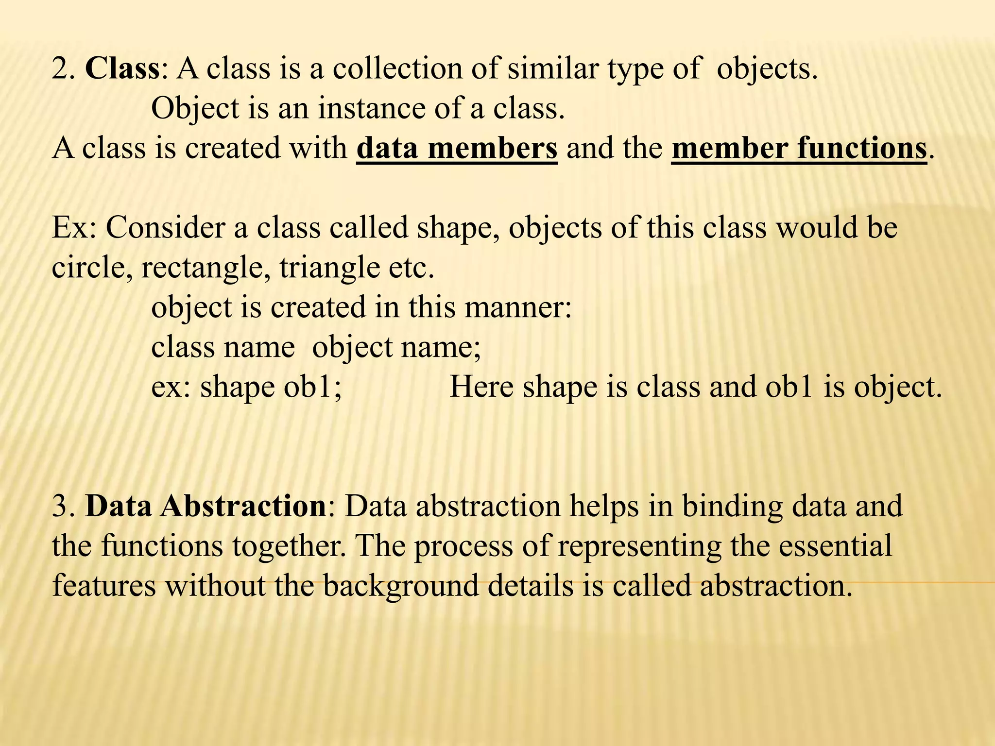 2. Class: A class is a collection of similar type of objects.
Object is an instance of a class.
A class is created with data members and the member functions.
Ex: Consider a class called shape, objects of this class would be
circle, rectangle, triangle etc.
object is created in this manner:
class name object name;
ex: shape ob1; Here shape is class and ob1 is object.
3. Data Abstraction: Data abstraction helps in binding data and
the functions together. The process of representing the essential
features without the background details is called abstraction.
 