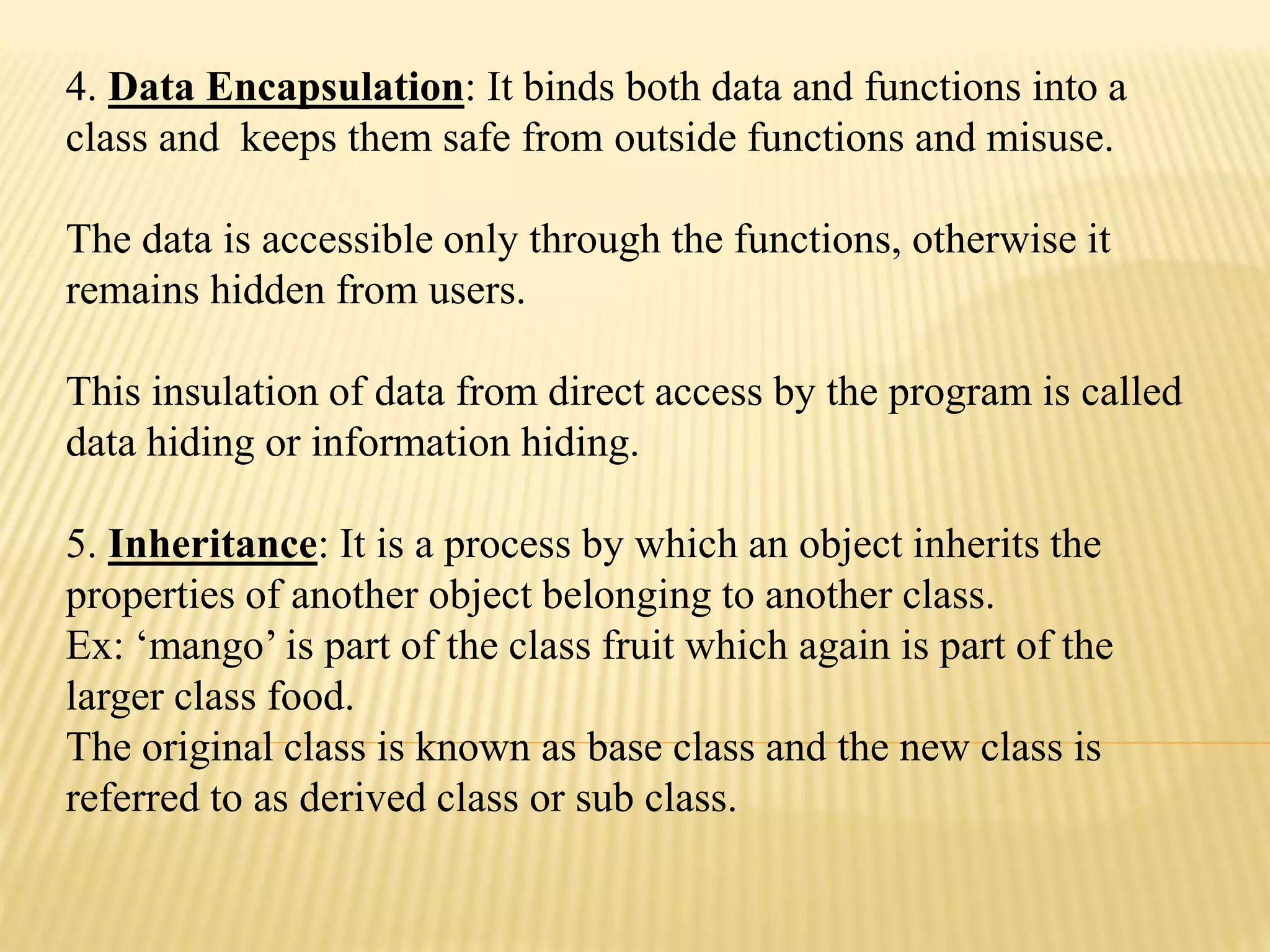 4. Data Encapsulation: It binds both data and functions into a
class and keeps them safe from outside functions and misuse.
The data is accessible only through the functions, otherwise it
remains hidden from users.
This insulation of data from direct access by the program is called
data hiding or information hiding.
5. Inheritance: It is a process by which an object inherits the
properties of another object belonging to another class.
Ex: &lsquo;mango&rsquo; is part of the class fruit which again is part of the
larger class food.
The original class is known as base class and the new class is
referred to as derived class or sub class.
 