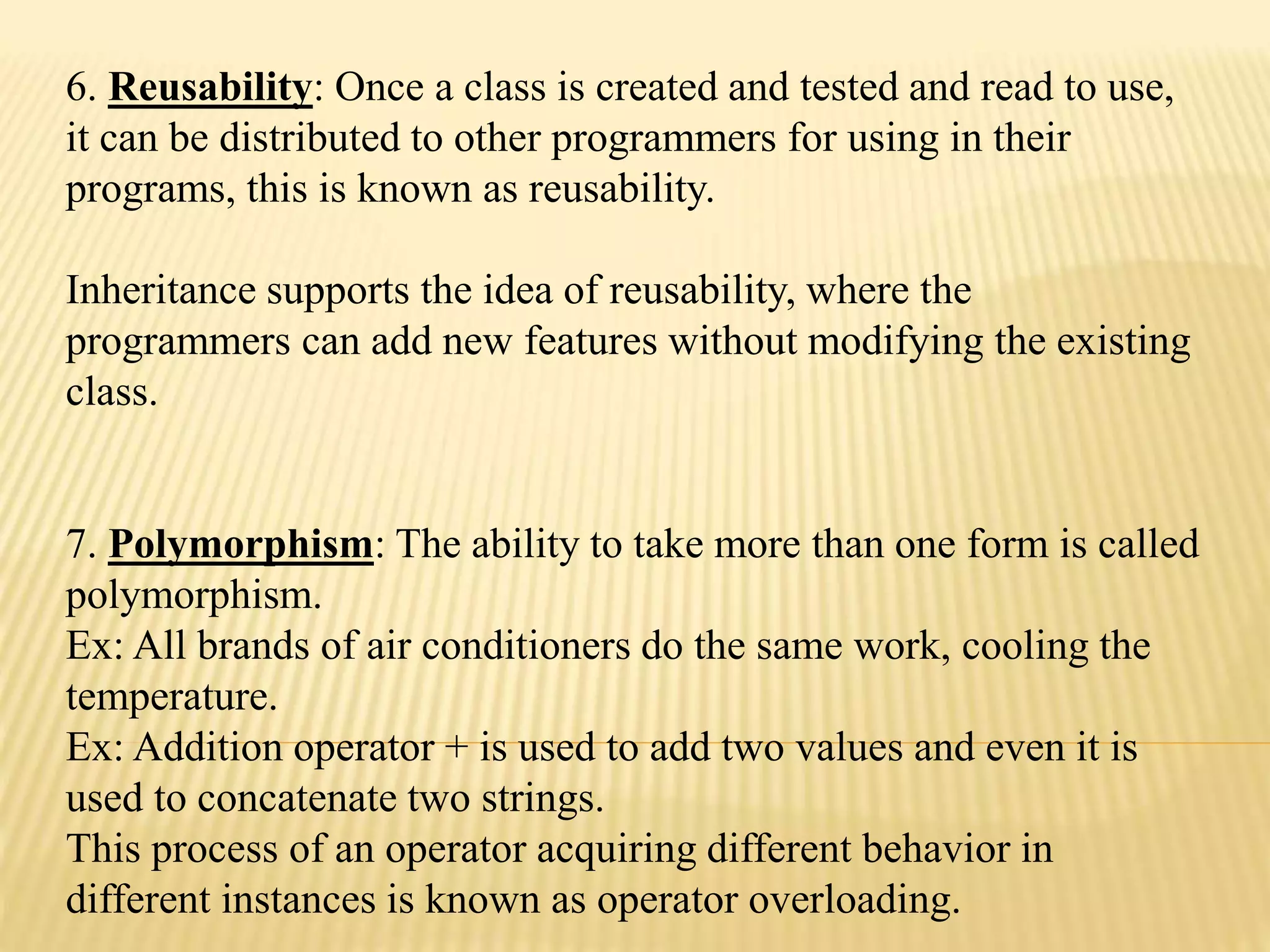 6. Reusability: Once a class is created and tested and read to use,
it can be distributed to other programmers for using in their
programs, this is known as reusability.
Inheritance supports the idea of reusability, where the
programmers can add new features without modifying the existing
class.
7. Polymorphism: The ability to take more than one form is called
polymorphism.
Ex: All brands of air conditioners do the same work, cooling the
temperature.
Ex: Addition operator + is used to add two values and even it is
used to concatenate two strings.
This process of an operator acquiring different behavior in
different instances is known as operator overloading.
 