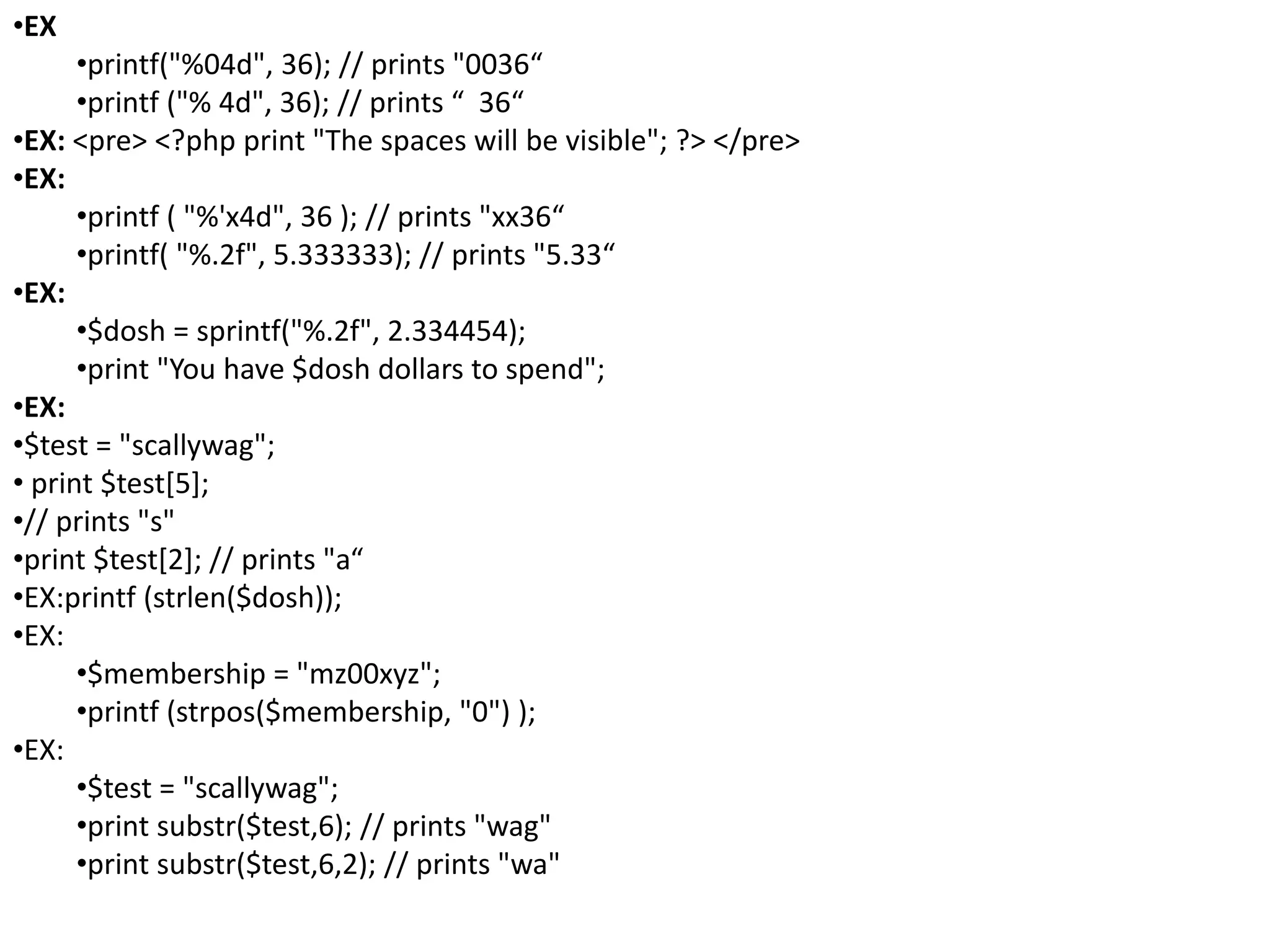 •EX
•printf("%04d", 36); // prints "0036“
•printf ("% 4d", 36); // prints “ 36“
•EX: <pre> <?php print "The spaces will be visible"; ?> </pre>
•EX:
•printf ( "%'x4d", 36 ); // prints "xx36“
•printf( "%.2f", 5.333333); // prints "5.33“
•EX:
•$dosh = sprintf("%.2f", 2.334454);
•print "You have $dosh dollars to spend";
•EX:
•$test = "scallywag";
• print $test[5];
•// prints "s"
•print $test[2]; // prints "a“
•EX:printf (strlen($dosh));
•EX:
•$membership = "mz00xyz";
•printf (strpos($membership, "0") );
•EX:
•$test = "scallywag";
•print substr($test,6); // prints "wag"
•print substr($test,6,2); // prints "wa"
 