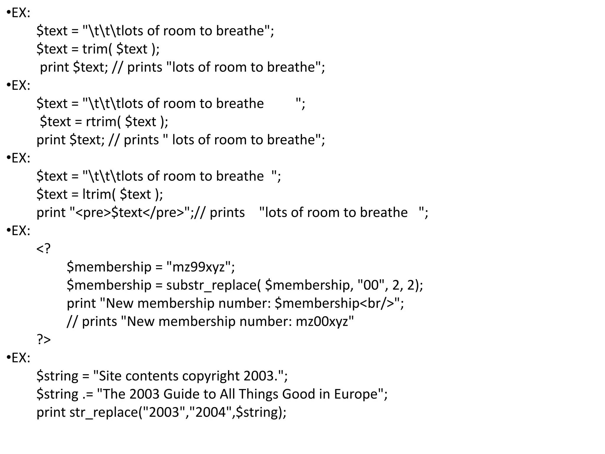 •EX:
$text = "tttlots of room to breathe";
$text = trim( $text );
print $text; // prints "lots of room to breathe";
•EX:
$text = "tttlots of room to breathe ";
$text = rtrim( $text );
print $text; // prints " lots of room to breathe";
•EX:
$text = "tttlots of room to breathe ";
$text = ltrim( $text );
print "<pre>$text</pre>";// prints "lots of room to breathe ";
•EX:
<?
$membership = "mz99xyz";
$membership = substr_replace( $membership, "00", 2, 2);
print "New membership number: $membership<br/>";
// prints "New membership number: mz00xyz"
?>
•EX:
$string = "Site contents copyright 2003.";
$string .= "The 2003 Guide to All Things Good in Europe";
print str_replace("2003","2004",$string);
 