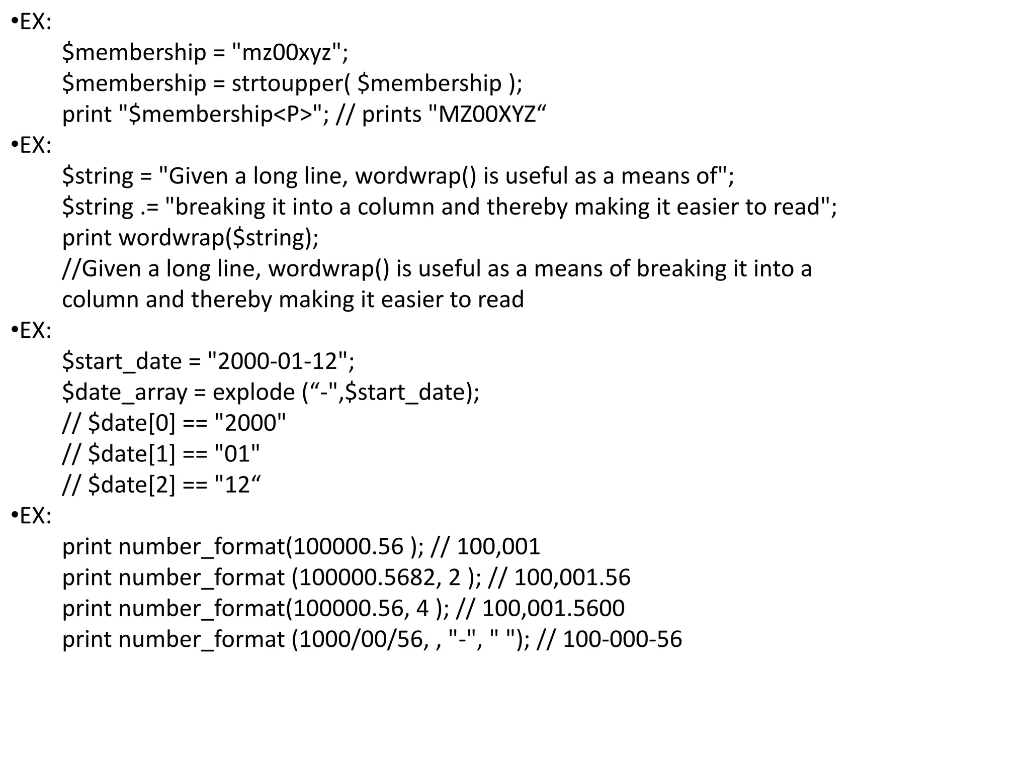 •EX:
$membership = "mz00xyz";
$membership = strtoupper( $membership );
print "$membership<P>"; // prints "MZ00XYZ“
•EX:
$string = "Given a long line, wordwrap() is useful as a means of";
$string .= "breaking it into a column and thereby making it easier to read";
print wordwrap($string);
//Given a long line, wordwrap() is useful as a means of breaking it into a
column and thereby making it easier to read
•EX:
$start_date = "2000-01-12";
$date_array = explode (“-",$start_date);
// $date[0] == "2000"
// $date[1] == "01"
// $date[2] == "12“
•EX:
print number_format(100000.56 ); // 100,001
print number_format (100000.5682, 2 ); // 100,001.56
print number_format(100000.56, 4 ); // 100,001.5600
print number_format (1000/00/56, , "-", " "); // 100-000-56
 