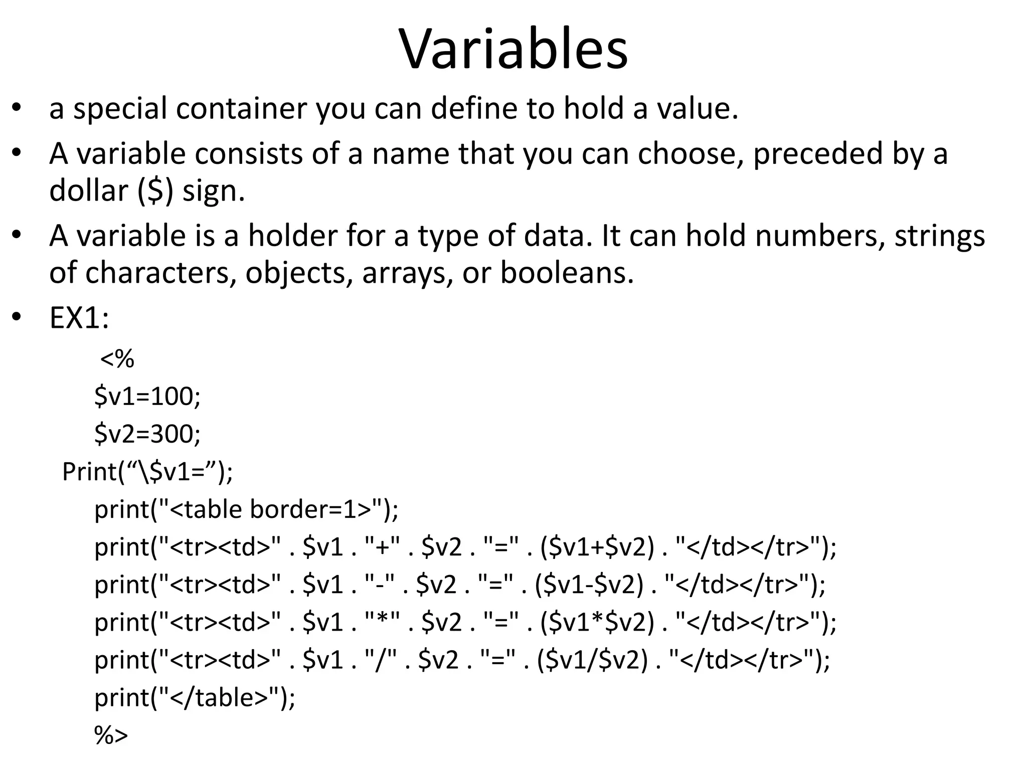 Variables
• a special container you can define to hold a value.
• A variable consists of a name that you can choose, preceded by a
dollar ($) sign.
• A variable is a holder for a type of data. It can hold numbers, strings
of characters, objects, arrays, or booleans.
• EX1:
<%
$v1=100;
$v2=300;
Print(“$v1=”);
print("<table border=1>");
print("<tr><td>" . $v1 . "+" . $v2 . "=" . ($v1+$v2) . "</td></tr>");
print("<tr><td>" . $v1 . "-" . $v2 . "=" . ($v1-$v2) . "</td></tr>");
print("<tr><td>" . $v1 . "*" . $v2 . "=" . ($v1*$v2) . "</td></tr>");
print("<tr><td>" . $v1 . "/" . $v2 . "=" . ($v1/$v2) . "</td></tr>");
print("</table>");
%>
 