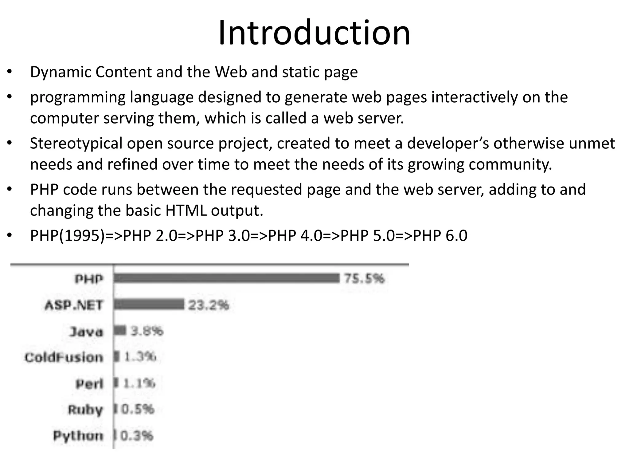 Introduction
• Dynamic Content and the Web and static page
• programming language designed to generate web pages interactively on the
computer serving them, which is called a web server.
• Stereotypical open source project, created to meet a developer’s otherwise unmet
needs and refined over time to meet the needs of its growing community.
• PHP code runs between the requested page and the web server, adding to and
changing the basic HTML output.
• PHP(1995)=>PHP 2.0=>PHP 3.0=>PHP 4.0=>PHP 5.0=>PHP 6.0
 
