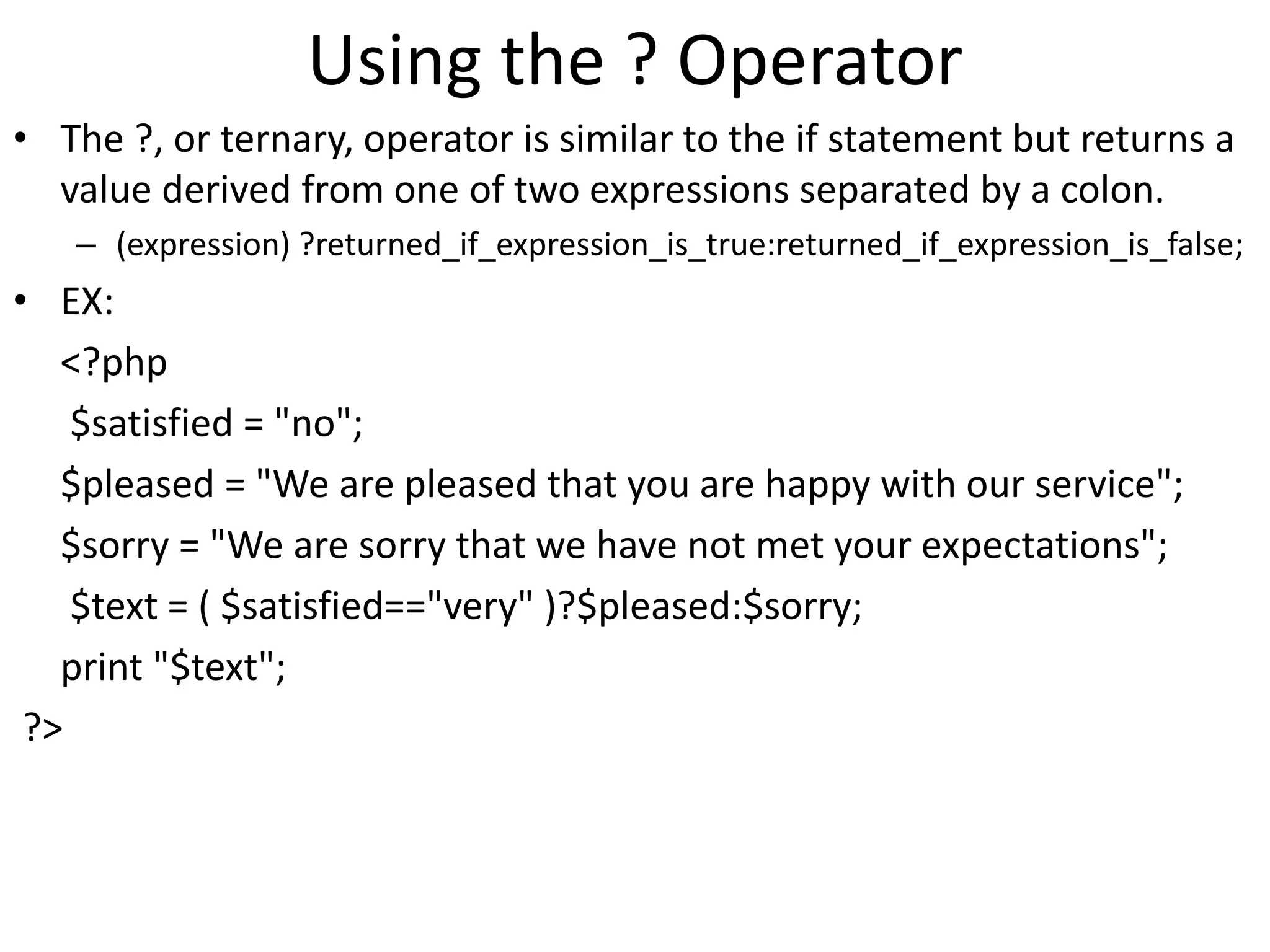 Using the ? Operator
• The ?, or ternary, operator is similar to the if statement but returns a
value derived from one of two expressions separated by a colon.
– (expression) ?returned_if_expression_is_true:returned_if_expression_is_false;
• EX:
<?php
$satisfied = "no";
$pleased = "We are pleased that you are happy with our service";
$sorry = "We are sorry that we have not met your expectations";
$text = ( $satisfied=="very" )?$pleased:$sorry;
print "$text";
?>
 